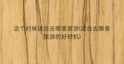 这个时候适合去哪里旅游(适合去哪里旅游的好时机)