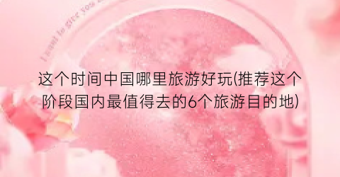 这个时间中国哪里旅游好玩(推荐这个阶段国内最值得去的6个旅游目的地)