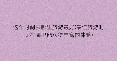这个时间去哪里旅游最好(最佳旅游时间在哪里能获得丰富的体验)