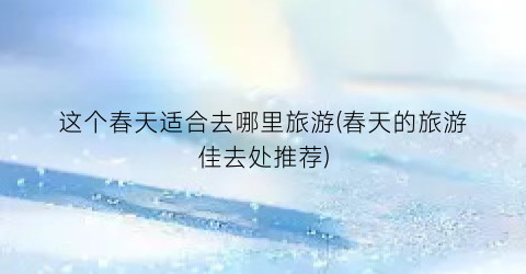 这个春天适合去哪里旅游(春天的旅游佳去处推荐)