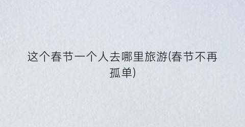 这个春节一个人去哪里旅游(春节不再孤单)