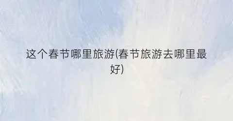 这个春节哪里旅游(春节旅游去哪里最好)