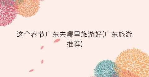 这个春节广东去哪里旅游好(广东旅游推荐)