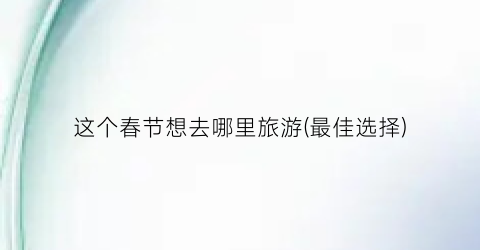 这个春节想去哪里旅游(最佳选择)