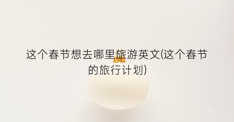 这个春节想去哪里旅游英文(这个春节的旅行计划)