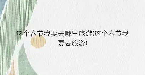 这个春节我要去哪里旅游(这个春节我要去旅游)