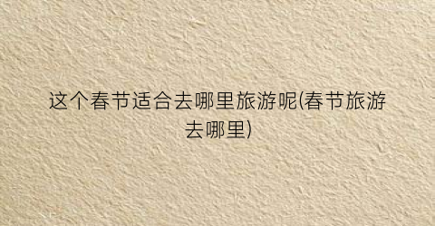 这个春节适合去哪里旅游呢(春节旅游去哪里)