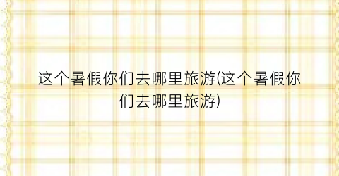 这个暑假你们去哪里旅游(这个暑假你们去哪里旅游)