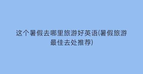 这个暑假去哪里旅游好英语(暑假旅游最佳去处推荐)