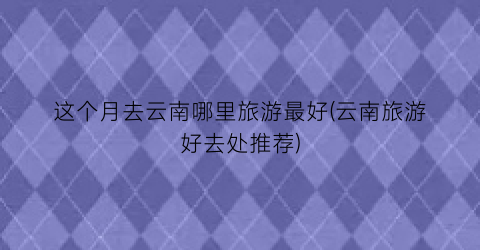 这个月去云南哪里旅游最好(云南旅游好去处推荐)