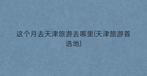 这个月去天津旅游去哪里(天津旅游首选地)