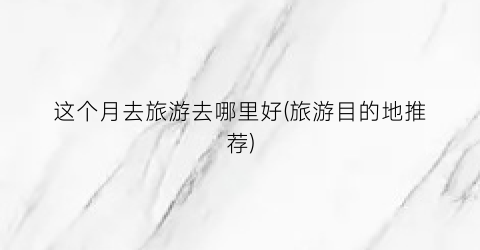 这个月去旅游去哪里好(旅游目的地推荐)