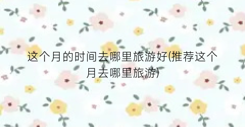 这个月的时间去哪里旅游好(推荐这个月去哪里旅游)