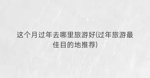 这个月过年去哪里旅游好(过年旅游最佳目的地推荐)