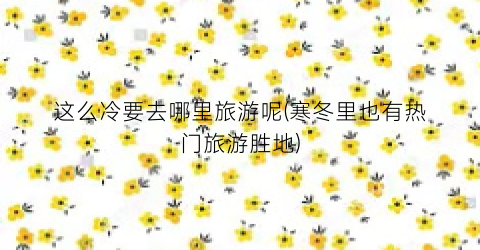 这么冷要去哪里旅游呢(寒冬里也有热门旅游胜地)