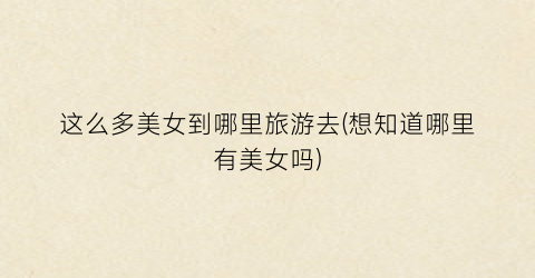 这么多美女到哪里旅游去(想知道哪里有美女吗)