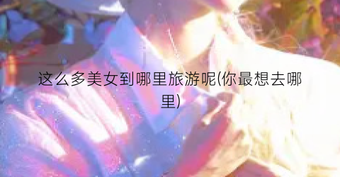 这么多美女到哪里旅游呢(你最想去哪里)