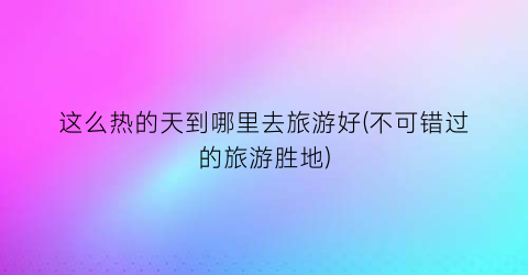 这么热的天到哪里去旅游好(不可错过的旅游胜地)