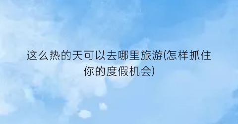 这么热的天可以去哪里旅游(怎样抓住你的度假机会)