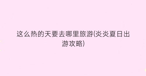 这么热的天要去哪里旅游(炎炎夏日出游攻略)