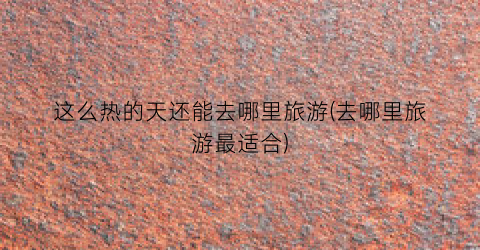这么热的天还能去哪里旅游(去哪里旅游最适合)