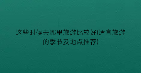 这些时候去哪里旅游比较好(适宜旅游的季节及地点推荐)