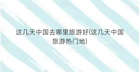 这几天中国去哪里旅游好(这几天中国旅游热门地)