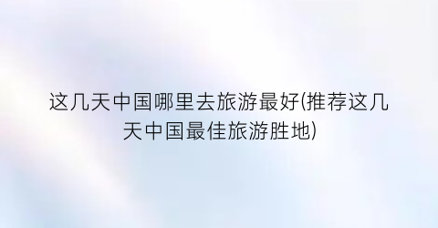 这几天中国哪里去旅游最好(推荐这几天中国最佳旅游胜地)