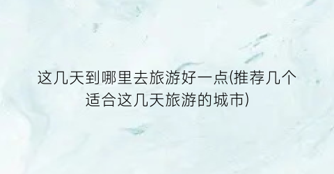 这几天到哪里去旅游好一点(推荐几个适合这几天旅游的城市)