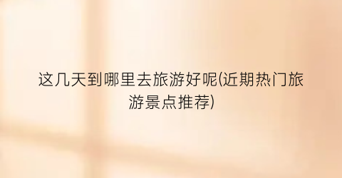 这几天到哪里去旅游好呢(近期热门旅游景点推荐)