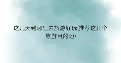 这几天到哪里去旅游好玩(推荐这几个旅游目的地)