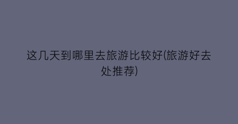 这几天到哪里去旅游比较好(旅游好去处推荐)