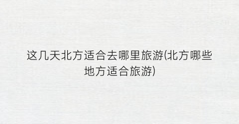 这几天北方适合去哪里旅游(北方哪些地方适合旅游)