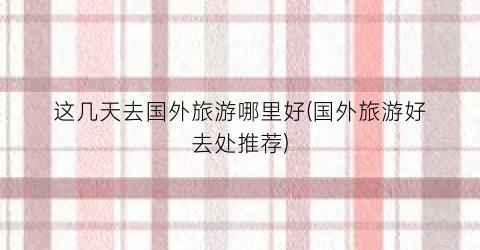 这几天去国外旅游哪里好(国外旅游好去处推荐)