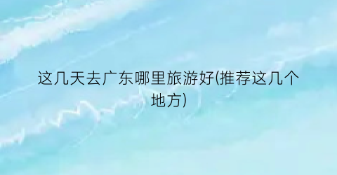 这几天去广东哪里旅游好(推荐这几个地方)