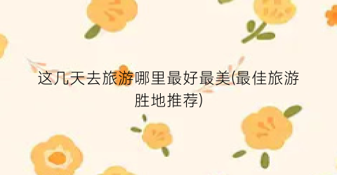 这几天去旅游哪里最好最美(最佳旅游胜地推荐)
