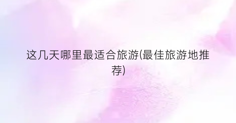 这几天哪里最适合旅游(最佳旅游地推荐)