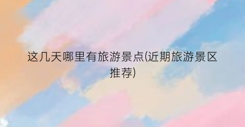 这几天哪里有旅游景点(近期旅游景区推荐)