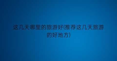 这几天哪里的旅游好(推荐这几天旅游的好地方)