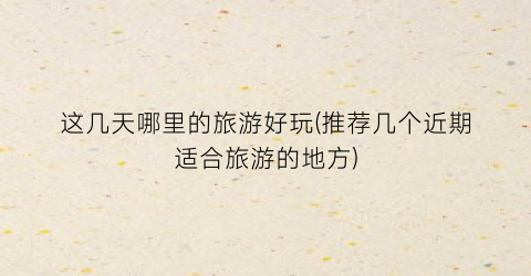 这几天哪里的旅游好玩(推荐几个近期适合旅游的地方)