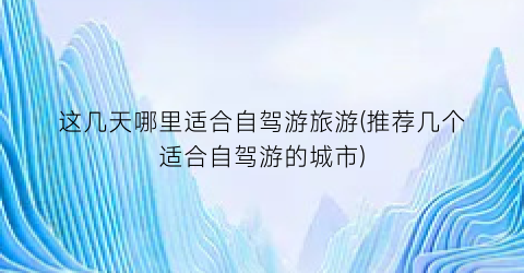 这几天哪里适合自驾游旅游(推荐几个适合自驾游的城市)