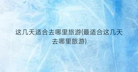 这几天适合去哪里旅游(最适合这几天去哪里旅游)