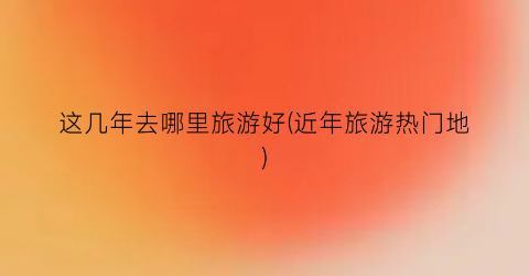 这几年去哪里旅游好(近年旅游热门地)