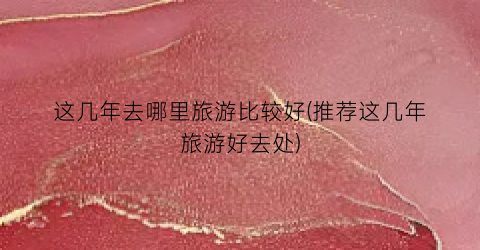这几年去哪里旅游比较好(推荐这几年旅游好去处)