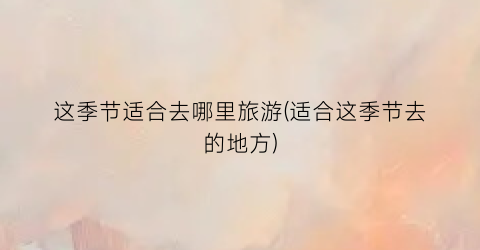 这季节适合去哪里旅游(适合这季节去的地方)