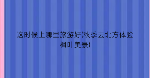 这时候上哪里旅游好(秋季去北方体验枫叶美景)