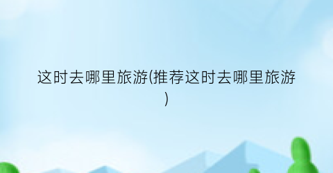 这时去哪里旅游(推荐这时去哪里旅游)