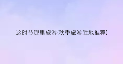 这时节哪里旅游(秋季旅游胜地推荐)