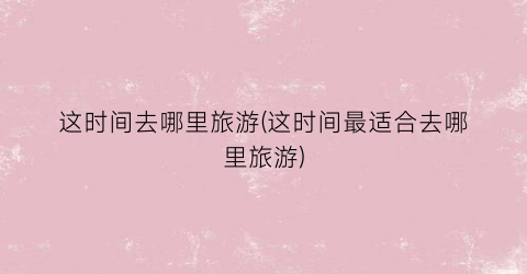 这时间去哪里旅游(这时间最适合去哪里旅游)