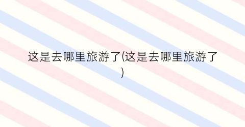 这是去哪里旅游了(这是去哪里旅游了)